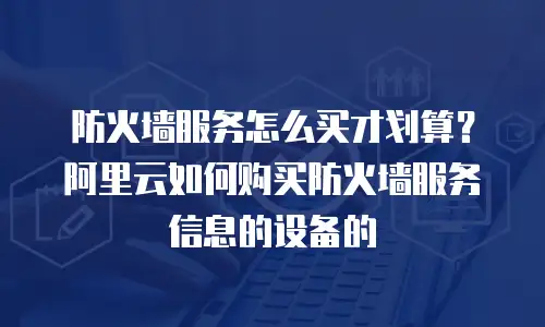 防火墙服务怎么买才划算？阿里云如何购买防火墙服务信息的设备的