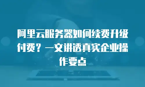 阿里云服务器如何续费升级付费？一文讲透真实企业操作要点