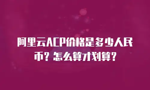 阿里云ACP价格是多少人民币？怎么算才划算？