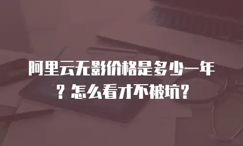 阿里云无影价格是多少一年？怎么看才不被坑？