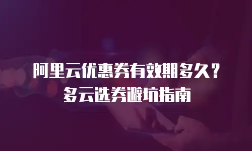 阿里云优惠券有效期多久？多云选券避坑指南