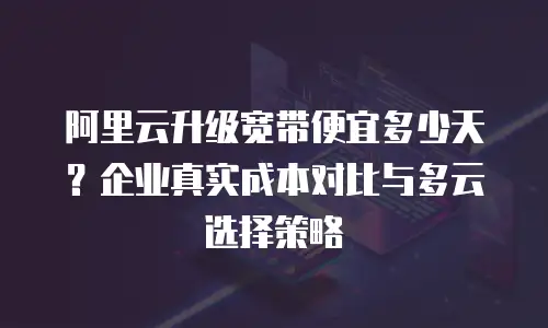 阿里云升级宽带便宜多少天？企业真实成本对比与多云选择策略