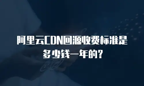 阿里云CDN回源收费标准是多少钱一年的？