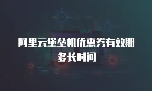 阿里云堡垒机优惠券有效期多长时间