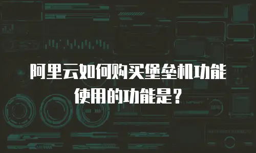 阿里云如何购买堡垒机功能使用的功能是？
