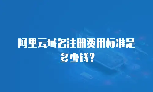 阿里云域名注册费用标准是多少钱？