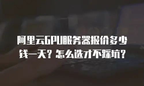 阿里云GPU服务器报价多少钱一天？怎么选才不踩坑？