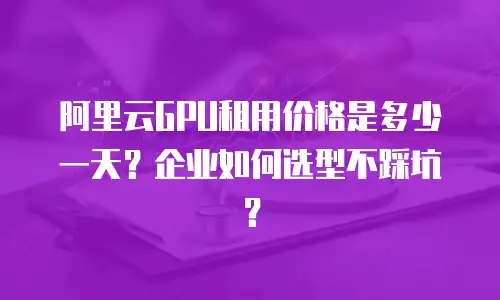 阿里云GPU租用价格是多少一天？企业如何选型不踩坑？