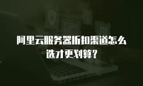 阿里云服务器折扣渠道怎么选才更划算？