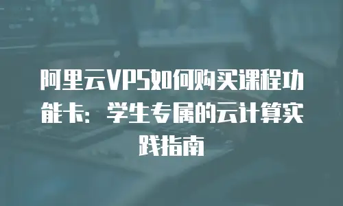 阿里云VPS如何购买课程功能卡：学生专属的云计算实践指南