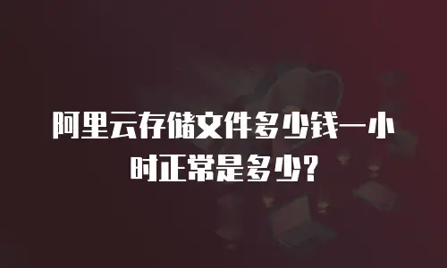 阿里云存储文件多少钱一小时正常是多少？