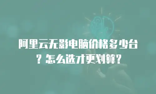 阿里云无影电脑价格多少台？怎么选才更划算？