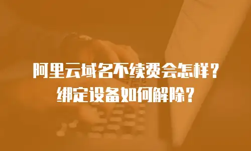 阿里云域名不续费会怎样？绑定设备如何解除？