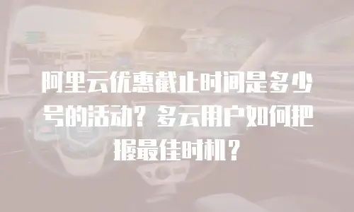 阿里云优惠截止时间是多少号的活动？多云用户如何把握最佳时机？