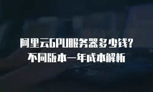 阿里云GPU服务器多少钱？不同版本一年成本解析