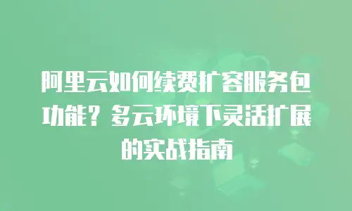 阿里云如何续费扩容服务包功能？多云环境下灵活扩展的实战指南