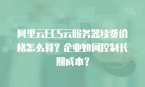 阿里云ECS云服务器续费价格怎么算？企业如何控制长期成本？