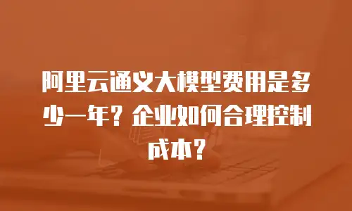 阿里云通义大模型费用是多少一年？企业如何合理控制成本？