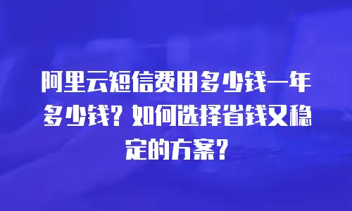 阿里云短信费用多少钱一年多少钱？如何选择省钱又稳定的方案？