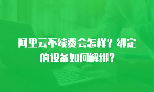 阿里云不续费会怎样？绑定的设备如何解绑？