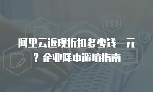 阿里云返现折扣多少钱一元？企业降本避坑指南