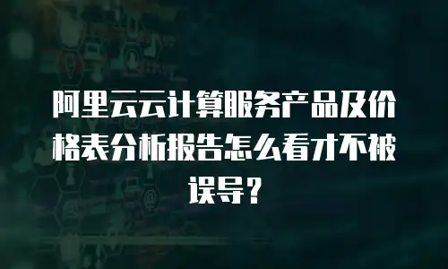 阿里云云计算服务产品及价格表分析报告怎么看才不被误导？