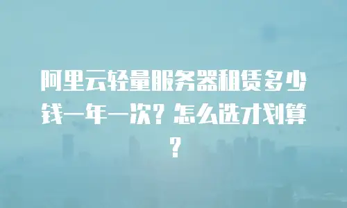 阿里云轻量服务器租赁多少钱一年一次？怎么选才划算？