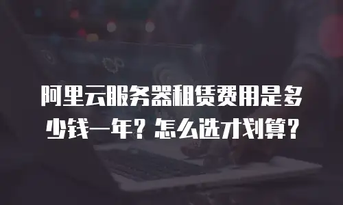 阿里云服务器租赁费用是多少钱一年？怎么选才划算？