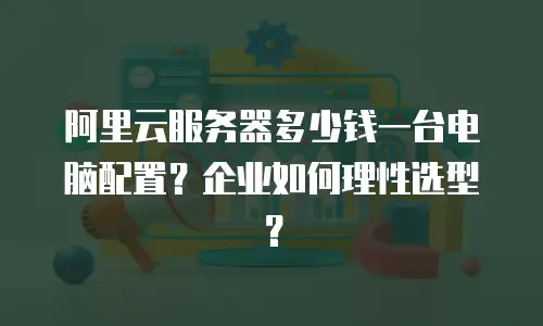 阿里云服务器多少钱一台电脑配置？企业如何理性选型？