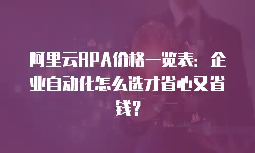 阿里云RPA价格一览表：企业自动化怎么选才省心又省钱？