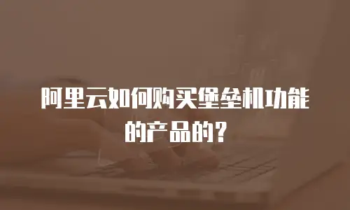 阿里云如何购买堡垒机功能的产品的？