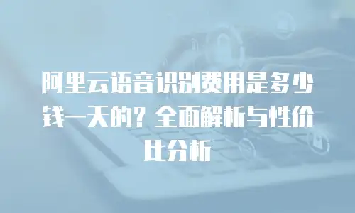 阿里云语音识别费用是多少钱一天的？全面解析与性价比分析