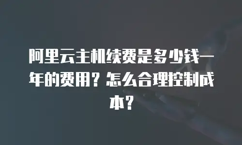 阿里云主机续费是多少钱一年的费用？怎么合理控制成本？