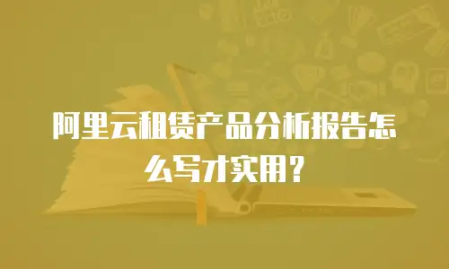 阿里云租赁产品分析报告怎么写才实用？
