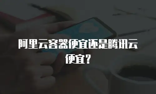 阿里云容器便宜还是腾讯云便宜？