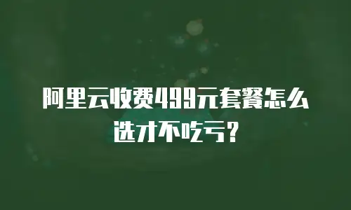 阿里云收费499元套餐怎么选才不吃亏？
