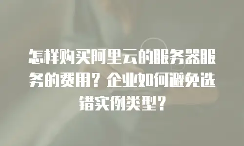 怎样购买阿里云的服务器服务的费用？企业如何避免选错实例类型？