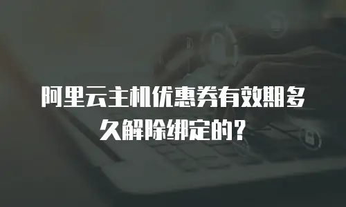 阿里云主机优惠券有效期多久解除绑定的？