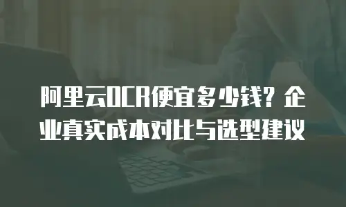 阿里云OCR便宜多少钱？企业真实成本对比与选型建议