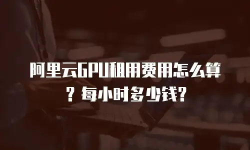 阿里云GPU租用费用怎么算？每小时多少钱？