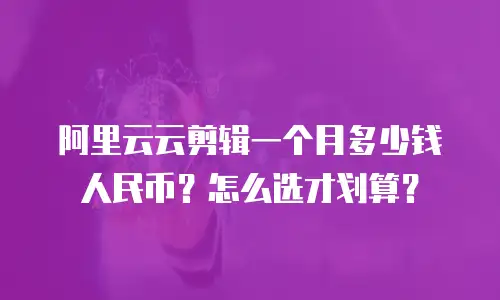 阿里云云剪辑一个月多少钱人民币？怎么选才划算？