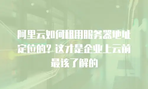 阿里云如何租用服务器地址定位的？这才是企业上云前最该了解的
