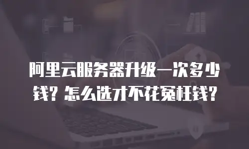 阿里云服务器升级一次多少钱？怎么选才不花冤枉钱？