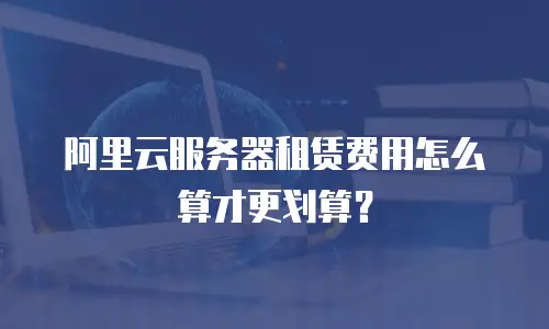 阿里云服务器租赁费用怎么算才更划算？