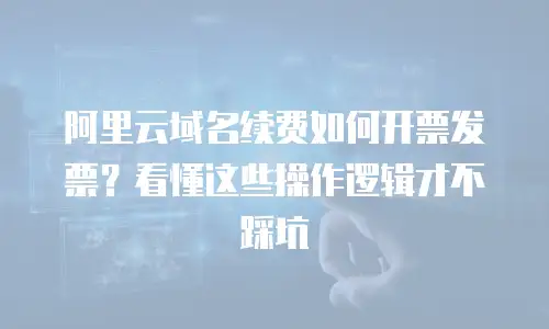 阿里云域名续费如何开票发票？看懂这些操作逻辑才不踩坑