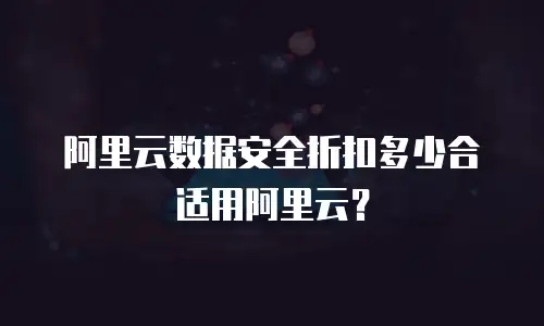 阿里云数据安全折扣多少合适用阿里云？