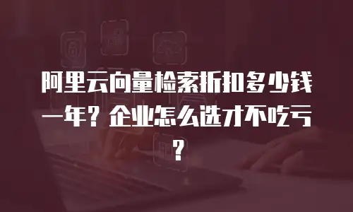 阿里云向量检索折扣多少钱一年？企业怎么选才不吃亏？