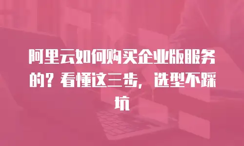 阿里云如何购买企业版服务的？看懂这三步，选型不踩坑