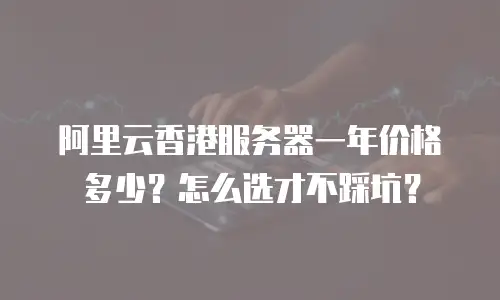 阿里云香港服务器一年价格多少？怎么选才不踩坑？