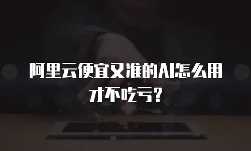 阿里云便宜又准的AI怎么用才不吃亏？